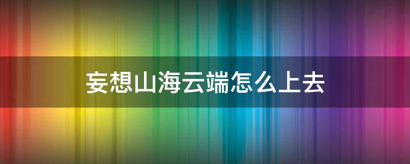 妄想山海云端怎么上去（妄想山海云端怎么上去视频）