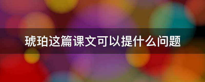 琥珀这篇课文可以提什么问题（琥珀这篇课文可以提什么问题和答案）