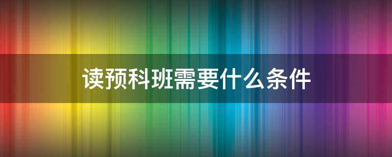 读预科班需要什么条件 要不要上预科班