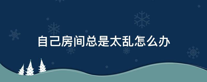 自己房间总是太乱怎么办 房间总是很乱怎么办