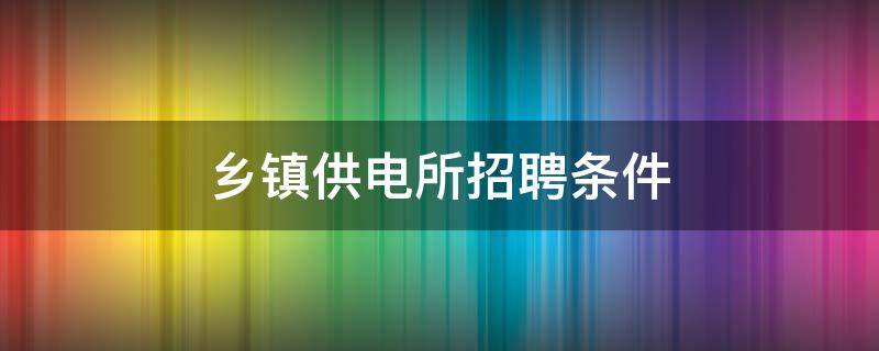 乡镇供电所招聘条件 乡镇供电所什么时候招聘