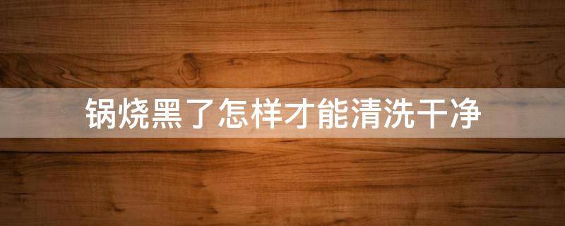 锅烧黑了怎样才能清洗干净 锅子烧黑了该怎么清洗