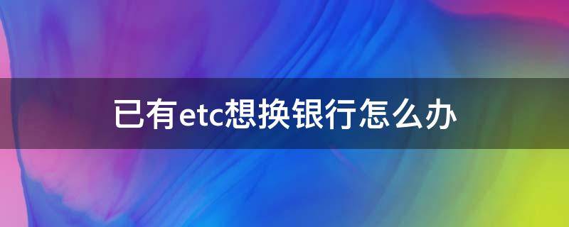 已有etc想換銀行怎么辦（etc想要換銀行怎么辦）