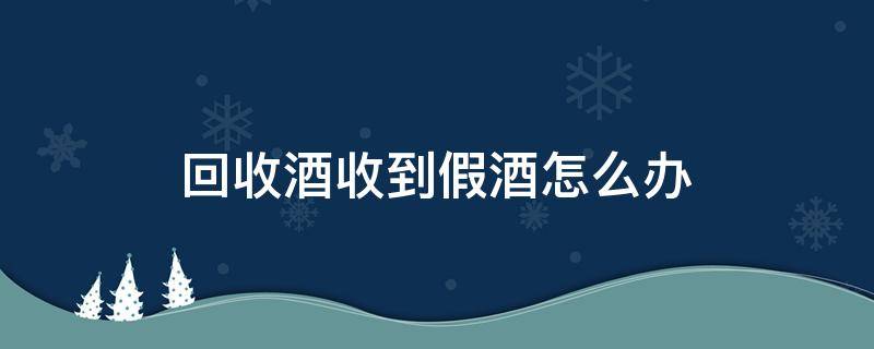 回收酒收到假酒怎么办 假酒回收吗