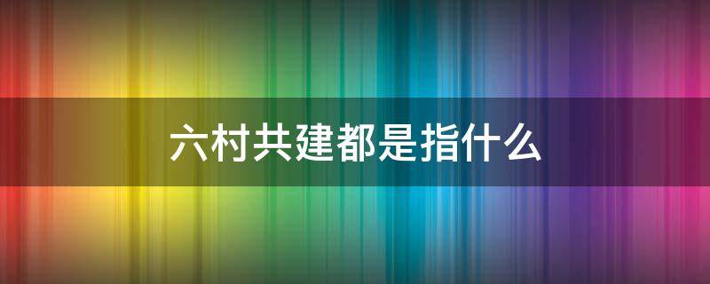 六村共建都是指什么 啥叫六村共建