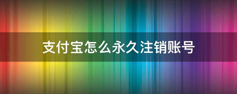 支付宝怎么永久注销账号（支付宝怎么永久注销账号后还能注册吗）