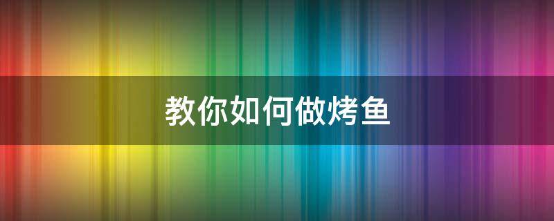 教你如何做烤鱼（烤鱼怎么做烤鱼）