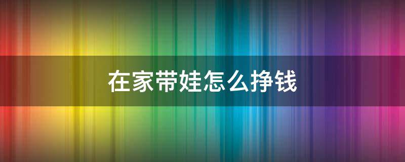 在家带娃怎么挣钱 在家带娃儿有啥挣钱的方法