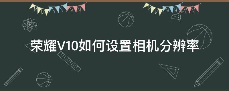 荣耀V10如何设置相机分辨率（华为v10相机分辨率如何设置更好）