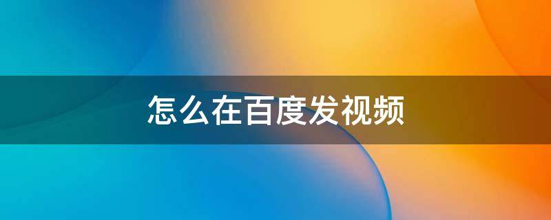 怎么在百度发视频 怎么在百度发视频赚流量