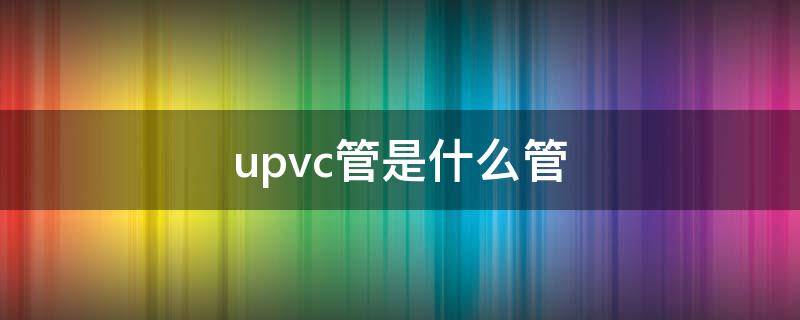 upvc管是什么管 硬聚氯乙烯upvc管是什么管