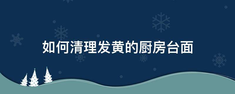 如何清理發(fā)黃的廚房臺(tái)面（廚房臺(tái)面怎么去黃）