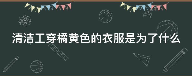 清洁工穿橘黄色的衣服是为了什么（清洁工穿橘色橘黄色衣服是为了什么）