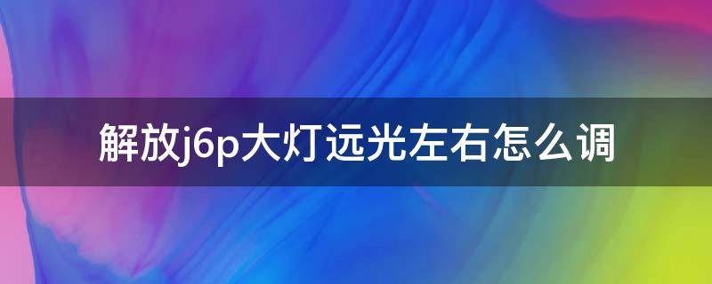 解放j6p大灯远光左右怎么调（解放j6怎么调大灯远近）