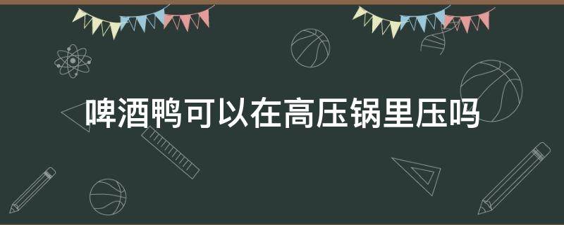 啤酒鸭可以在高压锅里压吗（啤酒鸭可以放高压锅压吗）