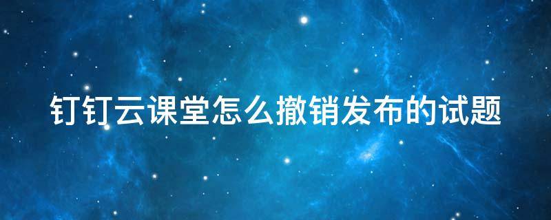 钉钉云课堂怎么撤销发布的试题 钉钉云课堂答题退出能看到吗