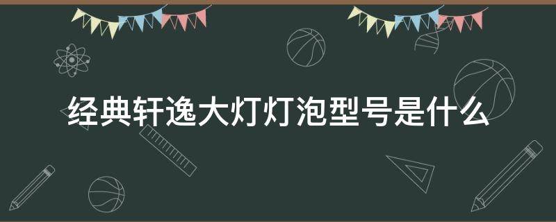 经典轩逸大灯灯泡型号是什么（2016新轩逸大灯灯泡型号）