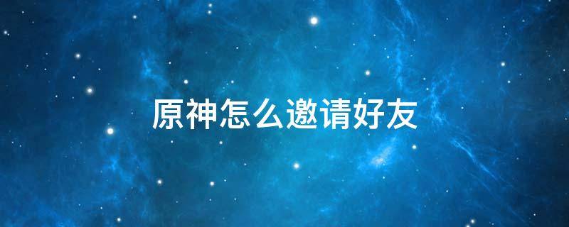 原神怎么邀请好友 原神怎么邀请好友进入尘歌壶