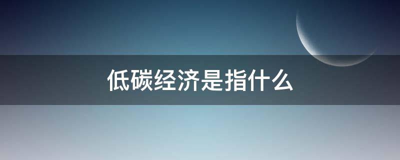 低碳經(jīng)濟(jì)是指什么（低碳經(jīng)濟(jì)的定義）