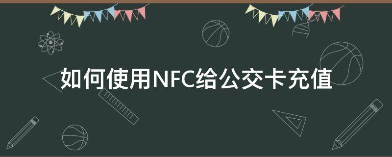 如何使用NFC给公交卡充值（如何用nfc功能给公交卡充值）