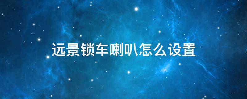 遠景鎖車喇叭怎么設置 遠景鎖車聲音怎么調出來