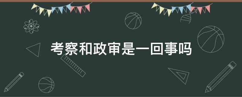 考察和政審是一回事嗎（政審跟考察有什么區(qū)別）