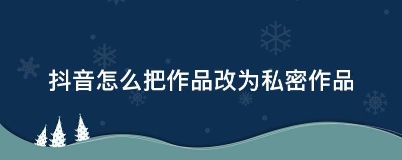 抖音怎么把作品改為私密作品（如何將抖音發(fā)布的作品改為私密）