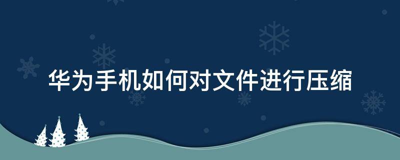 华为手机如何对文件进行压缩 华为手机文件怎么压缩