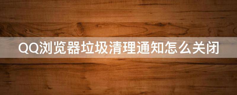 QQ浏览器垃圾清理通知怎么关闭 qq浏览器的清理手机内存的怎么关