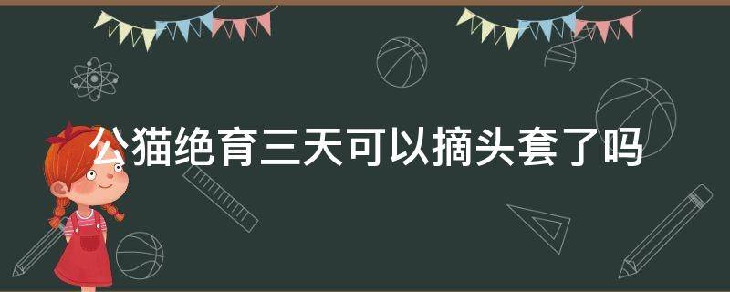 公貓絕育三天可以摘頭套了嗎（公貓絕育幾天可以摘頭套了嗎）