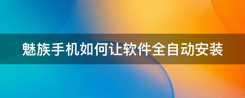 魅族手机如何让软件全自动安装（魅族手机怎么设置自动安装软件）