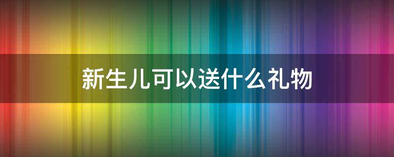 新生儿可以送什么礼物 一般给新生儿送什么礼物