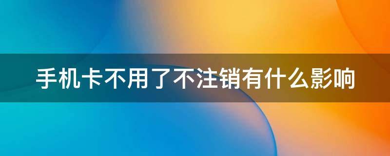 手机卡不用了不注销有什么影响 手机卡不用了不注销会有什么后果 新闻