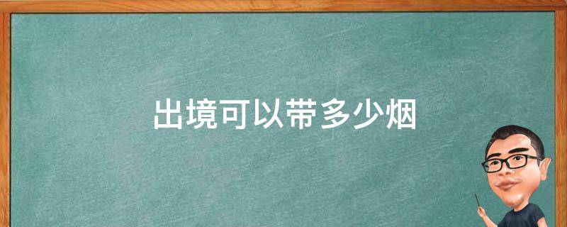 出境可以带多少烟（出境一个人可以带多少烟）