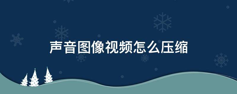 聲音圖像視頻怎么壓縮（聲音圖像視頻的壓縮方法）