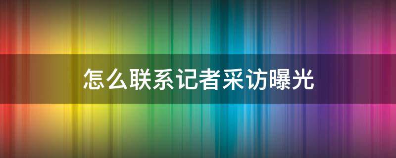 怎么联系记者采访曝光 怎么联系记者采访曝光需要费用吗