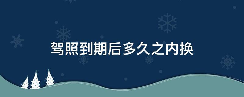 駕照到期后多久之內(nèi)換（駕照到期后多久之內(nèi)可以換）