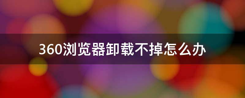 360瀏覽器卸載不掉怎么辦（360瀏覽器卸載不掉怎么辦顯示第三方使用或者非法占用）