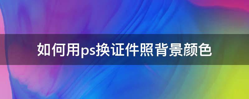 如何用ps換證件照背景顏色（ps怎么換證件照的背景顏色）