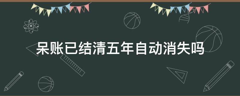 呆账已结清五年自动消失吗 呆账结清后五年都没有给我消除记录