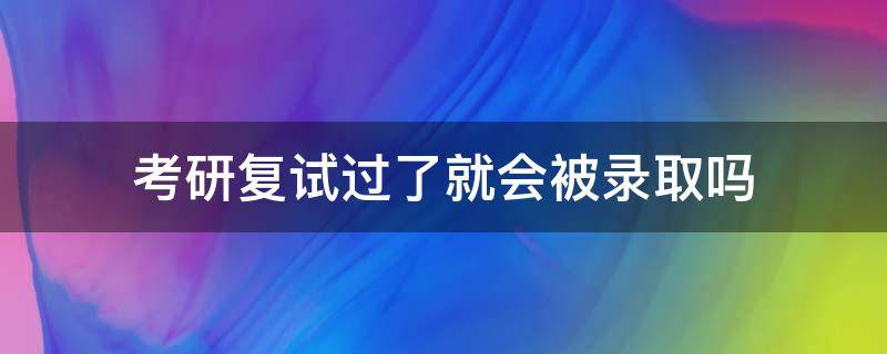 考研复试过了就会被录取吗 考研复试过了后就算考上吗