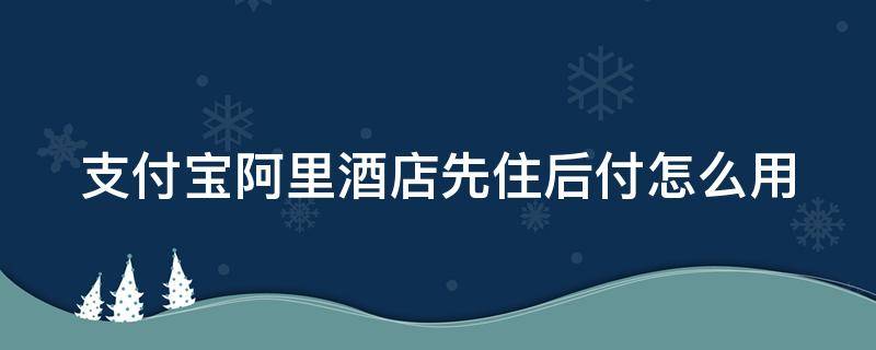 支付宝阿里酒店先住后付怎么用 支付宝酒店先住后付款要什么条件