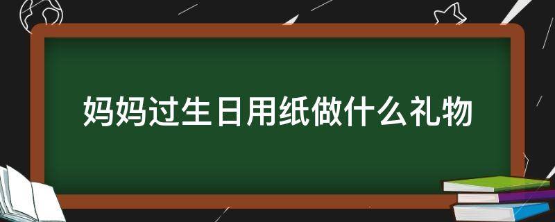 妈妈过生日用纸做什么礼物 妈妈过生日送什么礼物