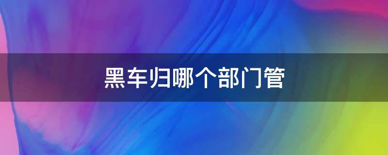 黑车归哪个部门管 黑车属于哪里管