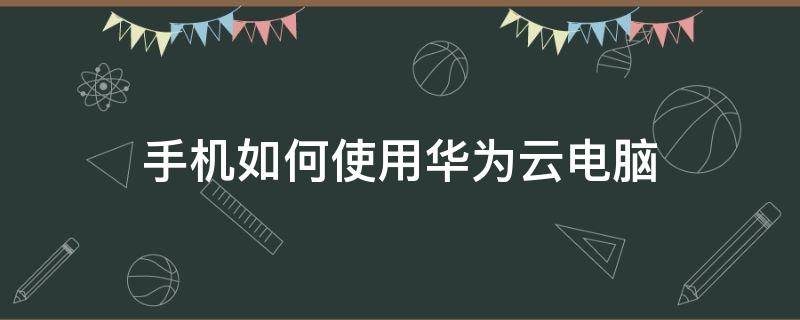 手机如何使用华为云电脑（华为手机的华为云电脑有什么用）