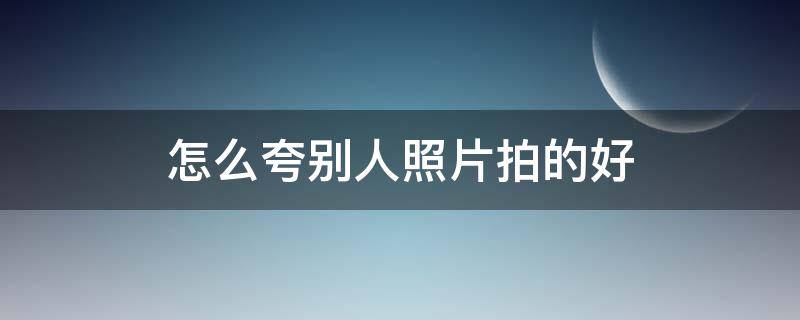 怎么夸别人照片拍的好（怎么夸别人的照片拍的好看）