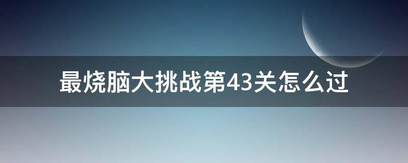 最燒腦大挑戰(zhàn)第43關(guān)怎么過(guò)（最燒腦大挑戰(zhàn)24關(guān)怎么過(guò)）