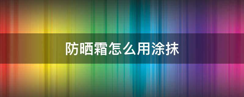 防晒霜怎么用涂抹 防晒霜怎样涂抹