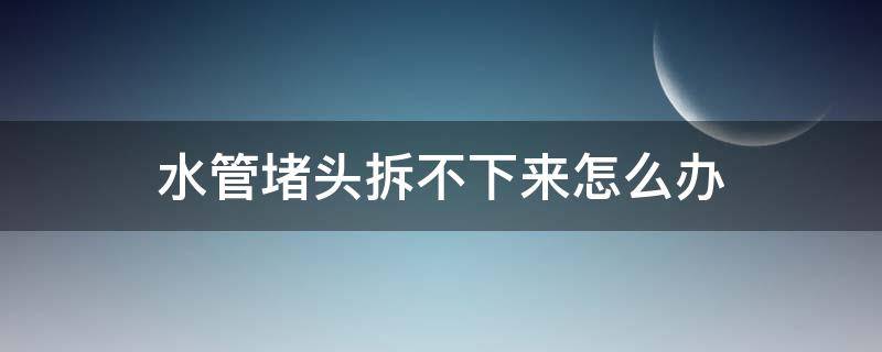 水管堵頭拆不下來怎么辦（水管的堵頭拆不下來了怎么辦）