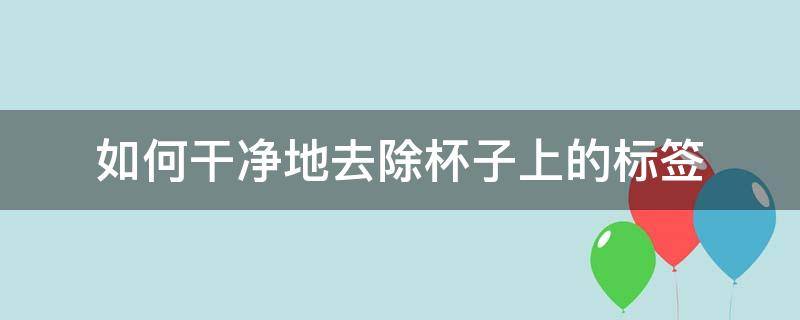 如何干凈地去除杯子上的標(biāo)簽（如何洗掉杯子上的標(biāo)簽）